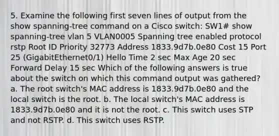 5. Examine the following first seven lines of output from the show spanning-tree command on a Cisco switch: SW1# show spanning-tree vlan 5 VLAN0005 Spanning tree enabled protocol rstp Root ID Priority 32773 Address 1833.9d7b.0e80 Cost 15 Port 25 (GigabitEthernet0/1) Hello Time 2 sec Max Age 20 sec Forward Delay 15 sec Which of the following answers is true about the switch on which this command output was gathered? a. The root switch's MAC address is 1833.9d7b.0e80 and the local switch is the root. b. The local switch's MAC address is 1833.9d7b.0e80 and it is not the root. c. This switch uses STP and not RSTP. d. This switch uses RSTP.