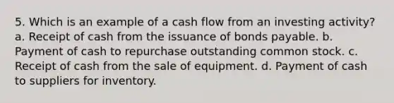 5. Which is an example of a cash flow from an investing activity? a. Receipt of cash from the issuance of bonds payable. b. Payment of cash to repurchase outstanding common stock. c. Receipt of cash from the sale of equipment. d. Payment of cash to suppliers for inventory.