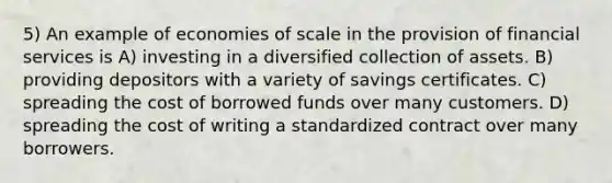 5) An example of economies of scale in the provision of financial services is A) investing in a diversified collection of assets. B) providing depositors with a variety of savings certificates. C) spreading the cost of borrowed funds over many customers. D) spreading the cost of writing a standardized contract over many borrowers.