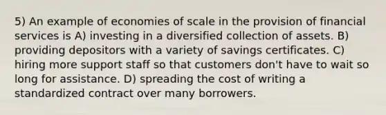 5) An example of economies of scale in the provision of financial services is A) investing in a diversified collection of assets. B) providing depositors with a variety of savings certificates. C) hiring more support staff so that customers don't have to wait so long for assistance. D) spreading the cost of writing a standardized contract over many borrowers.