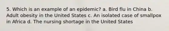 5. Which is an example of an epidemic? a. Bird flu in China b. Adult obesity in the United States c. An isolated case of smallpox in Africa d. The nursing shortage in the United States