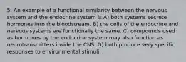 5. An example of a functional similarity between the nervous system and the endocrine system is A) both systems secrete hormones into the bloodstream. B) the cells of the endocrine and nervous systems are functionally the same. C) compounds used as hormones by the endocrine system may also function as neurotransmitters inside the CNS. D) both produce very specific responses to environmental stimuli.