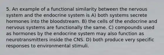 5. An example of a functional similarity between the nervous system and the endocrine system is A) both systems secrete hormones into the bloodstream. B) the cells of the endocrine and nervous systems are functionally the same. C) compounds used as hormones by the endocrine system may also function as neurotransmitters inside the CNS. D) both produce very specific responses to environmental stimuli.