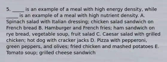 5. _____ is an example of a meal with high energy density, while _____ is an example of a meal with high nutrient density. A. Spinach salad with Italian dressing; chicken salad sandwich on French bread B. Hamburger and French fries; ham sandwich on rye bread, vegetable soup, fruit salad C. Caesar salad with grilled chicken; hot dog with cracker jacks D. Pizza with pepperoni, green peppers, and olives; fried chicken and mashed potatoes E. Tomato soup; grilled cheese sandwich