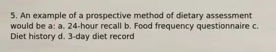 5. An example of a prospective method of dietary assessment would be a: a. 24-hour recall b. Food frequency questionnaire c. Diet history d. 3-day diet record