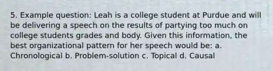 5. Example question: Leah is a college student at Purdue and will be delivering a speech on the results of partying too much on college students grades and body. Given this information, the best organizational pattern for her speech would be: a. Chronological b. Problem-solution c. Topical d. Causal