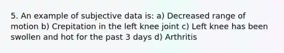 5. An example of subjective data is: a) Decreased range of motion b) Crepitation in the left knee joint c) Left knee has been swollen and hot for the past 3 days d) Arthritis