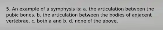 5. An example of a symphysis is: a. the articulation between the pubic bones. b. the articulation between the bodies of adjacent vertebrae. c. both a and b. d. none of the above.