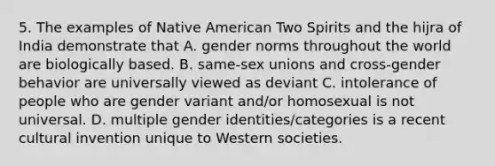 5. The examples of Native American Two Spirits and the hijra of India demonstrate that A. gender norms throughout the world are biologically based. B. same-sex unions and cross-gender behavior are universally viewed as deviant C. intolerance of people who are gender variant and/or homosexual is not universal. D. multiple gender identities/categories is a recent cultural invention unique to Western societies.