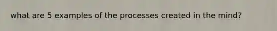 what are 5 examples of the processes created in the mind?