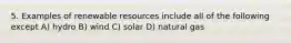 5. Examples of renewable resources include all of the following except A) hydro B) wind C) solar D) natural gas