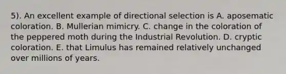 5). An excellent example of directional selection is A. aposematic coloration. B. Mullerian mimicry. C. change in the coloration of the peppered moth during the Industrial Revolution. D. cryptic coloration. E. that Limulus has remained relatively unchanged over millions of years.