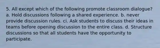 5. All except which of the following promote classroom dialogue? a. Hold discussions following a shared experience. b. never provide discussion rules. ci. Ask students to discuss their ideas in teams before opening discussion to the entire class. d. Structure discussions so that all students have the opportunity to participate.