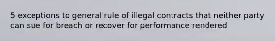 5 exceptions to general rule of illegal contracts that neither party can sue for breach or recover for performance rendered