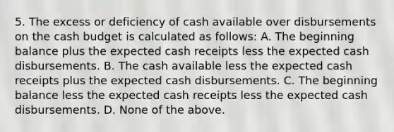 5. The excess or deficiency of cash available over disbursements on the <a href='https://www.questionai.com/knowledge/k5eyRVQLz3-cash-budget' class='anchor-knowledge'>cash budget</a> is calculated as follows: A. The beginning balance plus the expected cash receipts less the expected cash disbursements. B. The cash available less the expected cash receipts plus the expected cash disbursements. C. The beginning balance less the expected cash receipts less the expected cash disbursements. D. None of the above.