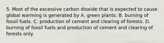 5. Most of the excessive carbon dioxide that is expected to cause global warming is generated by A. green plants. B. burning of fossil fuels. C. production of cement and clearing of forests. D. burning of fossil fuels and production of cement and clearing of forests only.