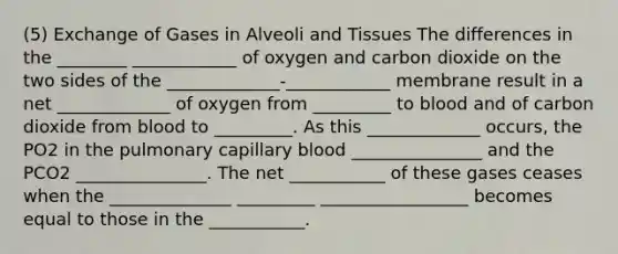 (5) Exchange of Gases in Alveoli and Tissues The differences in the ________ ____________ of oxygen and carbon dioxide on the two sides of the _____________-____________ membrane result in a net _____________ of oxygen from _________ to blood and of carbon dioxide from blood to _________. As this _____________ occurs, the PO2 in the pulmonary capillary blood _______________ and the PCO2 _______________. The net ___________ of these gases ceases when the ______________ _________ _________________ becomes equal to those in the ___________.