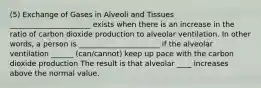 (5) Exchange of Gases in Alveoli and Tissues ______________________ exists when there is an increase in the ratio of carbon dioxide production to alveolar ventilation. In other words, a person is ______________________ if the alveolar ventilation ______ (can/cannot) keep up pace with the carbon dioxide production The result is that alveolar ____ increases above the normal value.