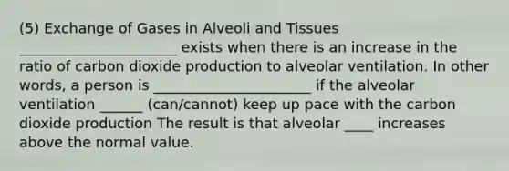 (5) Exchange of Gases in Alveoli and Tissues ______________________ exists when there is an increase in the ratio of carbon dioxide production to alveolar ventilation. In other words, a person is ______________________ if the alveolar ventilation ______ (can/cannot) keep up pace with the carbon dioxide production The result is that alveolar ____ increases above the normal value.