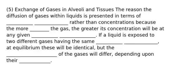 (5) Exchange of Gases in Alveoli and Tissues The reason the diffusion of gases within liquids is presented in terms of ___________ ______________ rather than concentrations because the more ________ the gas, the greater its concentration will be at any given ___________ _______________. If a liquid is exposed to two different gases having the same ___________ ______________, at equilibrium these will be identical, but the _____________________ of the gases will differ, depending upon their _____________.