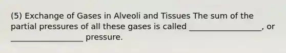 (5) Exchange of Gases in Alveoli and Tissues The sum of the partial pressures of all these gases is called __________________, or __________________ pressure.