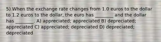 5) When the exchange rate changes from 1.0 euros to the dollar to 1.2 euros to the dollar, the euro has ________ and the dollar has ________. A) appreciated; appreciated B) depreciated; appreciated C) appreciated; depreciated D) depreciated; depreciated