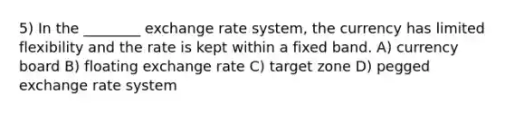 5) In the ________ exchange rate system, the currency has limited flexibility and the rate is kept within a fixed band. A) currency board B) floating exchange rate C) target zone D) pegged exchange rate system