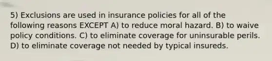 5) Exclusions are used in insurance policies for all of the following reasons EXCEPT A) to reduce moral hazard. B) to waive policy conditions. C) to eliminate coverage for uninsurable perils. D) to eliminate coverage not needed by typical insureds.