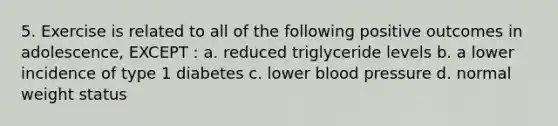 5. Exercise is related to all of the following positive outcomes in adolescence, EXCEPT : a. reduced triglyceride levels b. a lower incidence of type 1 diabetes c. lower blood pressure d. normal weight status