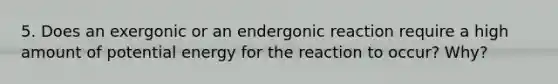 5. Does an exergonic or an endergonic reaction require a high amount of potential energy for the reaction to occur? Why?