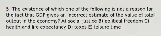 5) The existence of which one of the following is not a reason for the fact that GDP gives an incorrect estimate of the value of total output in the economy? A) social justice B) political freedom C) health and life expectancy D) taxes E) leisure time