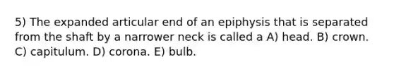 5) The expanded articular end of an epiphysis that is separated from the shaft by a narrower neck is called a A) head. B) crown. C) capitulum. D) corona. E) bulb.