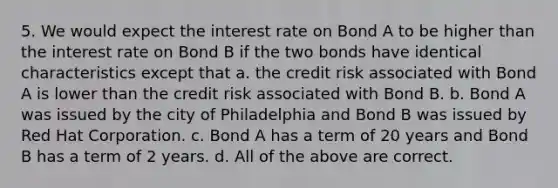 5. We would expect the interest rate on Bond A to be higher than the interest rate on Bond B if the two bonds have identical characteristics except that a. the credit risk associated with Bond A is lower than the credit risk associated with Bond B. b. Bond A was issued by the city of Philadelphia and Bond B was issued by Red Hat Corporation. c. Bond A has a term of 20 years and Bond B has a term of 2 years. d. All of the above are correct.