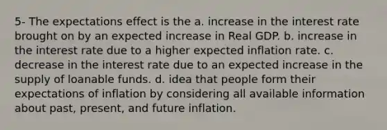 5- The expectations effect is the a. increase in the interest rate brought on by an expected increase in Real GDP. b. increase in the interest rate due to a higher expected inflation rate. c. decrease in the interest rate due to an expected increase in the supply of loanable funds. d. idea that people form their expectations of inflation by considering all available information about past, present, and future inflation.