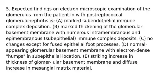 5. Expected findings on electron microscopic examination of the glomerulus from the patient in with postreptococcal glomerulonephritis is: (A) marked subendothelial immune complex deposition. (B) marked thickening of the glomerular basement membrane with numerous intramembranous and epimembranous (subepithelial) immune complex deposits. (C) no changes except for fused epithelial foot processes. (D) normal-appearing glomerular basement membrane with electron-dense "humps" in subepithelial location. (E) striking increase in thickness of glomer- ular basement membrane and diffuse increase in mesangial matrix material.