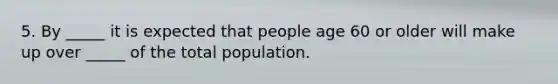 5. By _____ it is expected that people age 60 or older will make up over _____ of the total population.