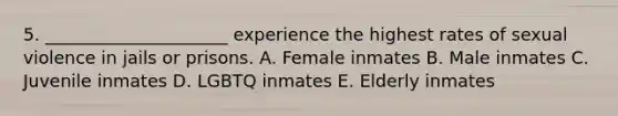 5. _____________________ experience the highest rates of sexual violence in jails or prisons. A. Female inmates B. Male inmates C. Juvenile inmates D. LGBTQ inmates E. Elderly inmates