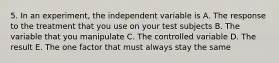 5. In an experiment, the independent variable is A. The response to the treatment that you use on your test subjects B. The variable that you manipulate C. The controlled variable D. The result E. The one factor that must always stay the same