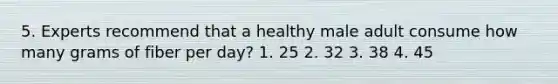 5. Experts recommend that a healthy male adult consume how many grams of fiber per day? 1. 25 2. 32 3. 38 4. 45