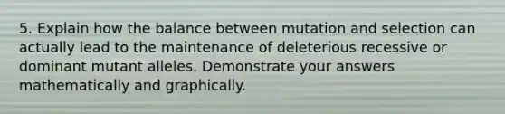 5. Explain how the balance between mutation and selection can actually lead to the maintenance of deleterious recessive or dominant mutant alleles. Demonstrate your answers mathematically and graphically.