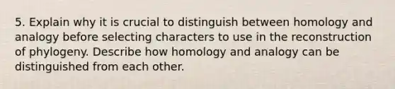 5. Explain why it is crucial to distinguish between homology and analogy before selecting characters to use in the reconstruction of phylogeny. Describe how homology and analogy can be distinguished from each other.