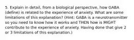 5. Explain in detail, from a biological perspective, how GABA (define) is related to the experience of anxiety. What are some limitations of this explanation? (Hint: GABA is a neurotransmitter so you need to know how it works and THEN how is MIGHT contribute to the experience of anxiety. Having done that give 2 or 3 limitations of this explanation.)