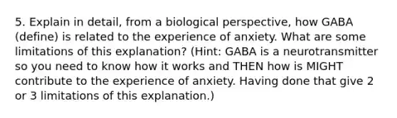 5. Explain in detail, from a biological perspective, how GABA (define) is related to the experience of anxiety. What are some limitations of this explanation? (Hint: GABA is a neurotransmitter so you need to know how it works and THEN how is MIGHT contribute to the experience of anxiety. Having done that give 2 or 3 limitations of this explanation.)