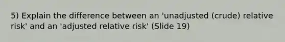 5) Explain the difference between an 'unadjusted (crude) relative risk' and an 'adjusted relative risk' (Slide 19)