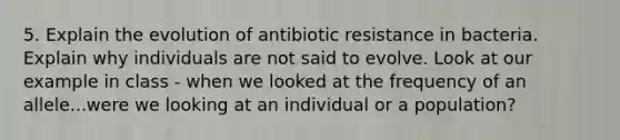 5. Explain the evolution of antibiotic resistance in bacteria. Explain why individuals are not said to evolve. Look at our example in class - when we looked at the frequency of an allele...were we looking at an individual or a population?