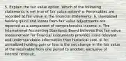 5. Explain the fair value option. Which of the following statements is not true of fair value option? a. Receivables are recorded at fair value in the financial statements. b. Unrealized holding gains and losses from fair value adjustments are reported as a component of comprehensive income. c. The International Accounting Standards Board believes that fair value measurement for financial instruments provides more relevant and understandable information than historical cost. d. An unrealized holding gain or loss is the net change in the fair value of the receivable from one period to another, exclusive of interest revenue.