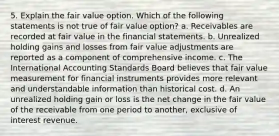 5. Explain the fair value option. Which of the following statements is not true of fair value option? a. Receivables are recorded at fair value in the financial statements. b. Unrealized holding gains and losses from fair value adjustments are reported as a component of comprehensive income. c. The International Accounting Standards Board believes that fair value measurement for financial instruments provides more relevant and understandable information than historical cost. d. An unrealized holding gain or loss is the net change in the fair value of the receivable from one period to another, exclusive of interest revenue.