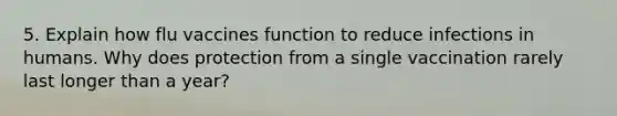 5. Explain how flu vaccines function to reduce infections in humans. Why does protection from a single vaccination rarely last longer than a year?