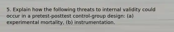 5. Explain how the following threats to internal validity could occur in a pretest-posttest control-group design: (a) experimental mortality, (b) instrumentation.