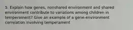 5. Explain how genes, nonshared environment and shared environment contribute to variations among children in temperament? Give an example of a gene-environment correlation involving temperament